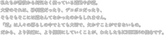 私たちが普段から何気なく使っている道路や歩道。大昔のそれは、砂利道だったり、デコボコだったり、そもそもそこには道なんてなかったのかもしれません。「道」は人々の暮らしの中でとても大切で、欠かすことができないもの。だから、より快適に、より便利にしていくことが、わたしたちICHIKENの使命です。